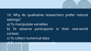 10. Why do qualitative researchers prefer natural
settings?
a) To manipulate variables
b) To observe participants in their real-world
context
c) To collect numerical data
d) To compare statistical results
 