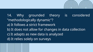 14. Why grounded theory is considered
"methodologically dynamic"?
a) It follows a strict framework
b) It does not allow for changes in data collection
c) It adapts as new data is analyzed
d) It relies solely on surveys
 