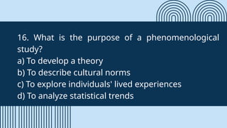 16. What is the purpose of a phenomenological
study?
a) To develop a theory
b) To describe cultural norms
c) To explore individuals' lived experiences
d) To analyze statistical trends
 