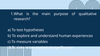 1.What is the main purpose of qualitative
research?
a) To test hypotheses
b) To explore and understand human experiences
c) To measure variables
d) To determine statistical significance
 