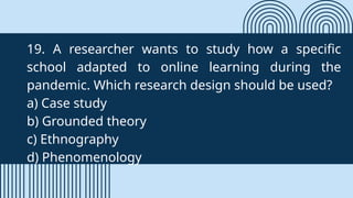 19. A researcher wants to study how a specific
school adapted to online learning during the
pandemic. Which research design should be used?
a) Case study
b) Grounded theory
c) Ethnography
d) Phenomenology
 
