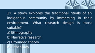 21. A study explores the traditional rituals of an
indigenous community by immersing in their
environment. What research design is most
suitable?
a) Ethnography
b) Narrative research
c) Grounded theory
d) Case study
 