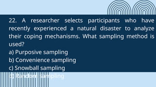 22. A researcher selects participants who have
recently experienced a natural disaster to analyze
their coping mechanisms. What sampling method is
used?
a) Purposive sampling
b) Convenience sampling
c) Snowball sampling
d) Random sampling
 
