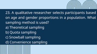 23. A qualitative researcher selects participants based
on age and gender proportions in a population. What
sampling method is used?
a) Theoretical sampling
b) Quota sampling
c) Snowball sampling
d) Convenience sampling
 