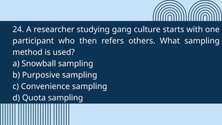 24. A researcher studying gang culture starts with one
participant who then refers others. What sampling
method is used?
a) Snowball sampling
b) Purposive sampling
c) Convenience sampling
d) Quota sampling
 