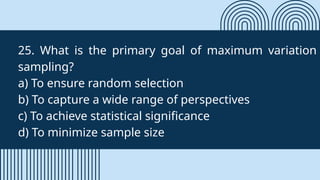 25. What is the primary goal of maximum variation
sampling?
a) To ensure random selection
b) To capture a wide range of perspectives
c) To achieve statistical significance
d) To minimize sample size
 