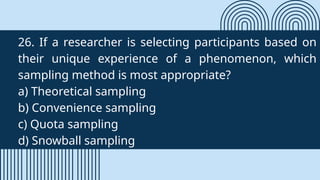 26. If a researcher is selecting participants based on
their unique experience of a phenomenon, which
sampling method is most appropriate?
a) Theoretical sampling
b) Convenience sampling
c) Quota sampling
d) Snowball sampling
 