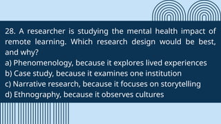 28. A researcher is studying the mental health impact of
remote learning. Which research design would be best,
and why?
a) Phenomenology, because it explores lived experiences
b) Case study, because it examines one institution
c) Narrative research, because it focuses on storytelling
d) Ethnography, because it observes cultures
 