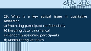 29. What is a key ethical issue in qualitative
research?
a) Protecting participant confidentiality
b) Ensuring data is numerical
c) Randomly assigning participants
d) Manipulating variables
 