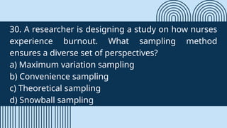 30. A researcher is designing a study on how nurses
experience burnout. What sampling method
ensures a diverse set of perspectives?
a) Maximum variation sampling
b) Convenience sampling
c) Theoretical sampling
d) Snowball sampling
 