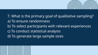 7. What is the primary goal of qualitative sampling?
a) To ensure randomness
b) To select participants with relevant experiences
c) To conduct statistical analysis
d) To generate large sample sizes
 