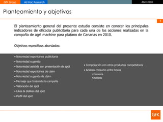 Planteamiento y objetivos El planteamiento general del presente estudio consiste en conocer los principales indicadores de eficacia publicitaria para cada una de las acciones realizadas en la campaña de agr! machine para plátano de Canarias en 2010. Objetivos específicos abordados: Notoriedad espontánea publicitaria Notoriedad sugerida Notoriedad asistida con presentación de spot Notoriedad espontánea de claim Notoriedad sugerida de claim Mensaje que trnasmite la campaña Valoración del spot Likes & dislikes del spot Perfil del spot  Comporación con otros productos competidores  Análisis consumo entre horas Frecuencia Momento 