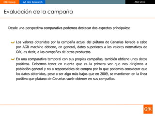 Evaluación de la campaña Desde una perspectiva comparativa podemos destacar dos aspectos principales: Los valores obtenidos por la campaña actual del plátano de Canarias llevada a cabo por AGR machine obtiene, en general, datos superiores a los valores normativos de GfK, es decir, a las campañas de otros productos. En una comparativa temporal con sus propias campañas, también obtiene unos datos positivos. Debemos tener en cuenta que es la primera vez que nos dirigimos a población general y no a responsables de compra por lo que podemos considerar que los datos obtenidos, pese a ser algo más bajos que en 2009, se mantienen en la línea positiva que plátano de Canarias suele obtener en sus campañas. 