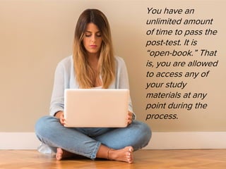 You have an
unlimited amount
of time to pass the
post-test. It is
“open-book.” That
is, you are allowed
to access any of
your study
materials at any
point during the
process.
 