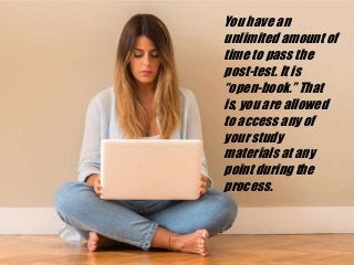 You have an
unlimited amount of
time to pass the
post-test. It is
“open-book.” That
is, you are allowed
to access any of
your study
materials at any
point during the
process.
 