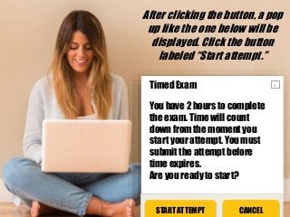 After clicking the button, a pop
up like the one below will be
displayed. Click the button
labeled “Start attempt.”
CANCELSTART ATTEMPT
xTimed Exam
You have 2 hours to complete
the exam. Time will count
down from the moment you
start your attempt. You must
submit the attempt before
time expires.
Are you ready to start?
 