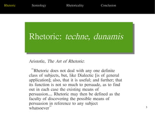 3
Rhetoric: techne, dunamis
Today's Date Sub Topic 1
Rhetoric Semiology Rhetoricality Conclusion
Aristotle, The Art of Rhetoric:
“Rhetoric does not deal with any one definite
class of subjects, but, like Dialectic [is of general
application]; also, that it is useful; and further; that
its function is not so much to persuade, as to find
out in each case the existing means of
persuasion.... Rhetoric may then be defined as the
faculty of discovering the possible means of
persuasion in reference to any subject
whatsoever”
 