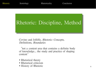 4
Rhetoric: Discipline, Method
Today's Date Sub Topic 1
Rhetoric Semiology Rhetoricality Conclusion
Covino and Jolliffe, Rhetoric: Concepts,
Definitions, Boundaries
“not a content area that contains a definite body
of knowledge... the study and practice of shaping
content”
● Rhetorical theory
● Rhetorical criticism
● History of Rhetoric
 