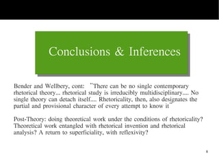 8
Conclusions & Inferences
Today's Date End Of Presentation
Bender and Wellbery, cont: “There can be no single contemporary
rhetorical theory... rhetorical study is irreducibly multidisciplinary.... No
single theory can detach itself.... Rhetoricality, then, also designates the
partial and provisional character of every attempt to know it”
Post-Theory: doing theoretical work under the conditions of rhetoricality?
Theoretical work entangled with rhetorical invention and rhetorical
analysis? A return to superficiality, with reflexivity?
 