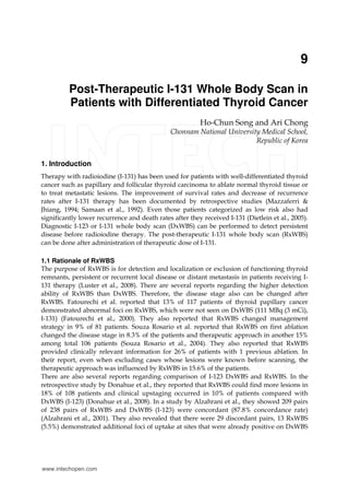 9
Post-Therapeutic I-131 Whole Body Scan in
Patients with Differentiated Thyroid Cancer
Ho-Chun Song and Ari Chong
Chonnam National University Medical School,
Republic of Korea
1. Introduction
Therapy with radioiodine (I-131) has been used for patients with well-differentiated thyroid
cancer such as papillary and follicular thyroid carcinoma to ablate normal thyroid tissue or
to treat metastatic lesions. The improvement of survival rates and decrease of recurrence
rates after I-131 therapy has been documented by retrospective studies (Mazzaferri &
Jhiang, 1994; Samaan et al., 1992). Even those patients categorized as low risk also had
significantly lower recurrence and death rates after they received I-131 (Dietlein et al., 2005).
Diagnostic I-123 or I-131 whole body scan (DxWBS) can be performed to detect persistent
disease before radioiodine therapy. The post-therapeutic I-131 whole body scan (RxWBS)
can be done after administration of therapeutic dose of I-131.
1.1 Rationale of RxWBS
The purpose of RxWBS is for detection and localization or exclusion of functioning thyroid
remnants, persistent or recurrent local disease or distant metastasis in patients receiving I-
131 therapy (Luster et al., 2008). There are several reports regarding the higher detection
ability of RxWBS than DxWBS. Therefore, the disease stage also can be changed after
RxWBS. Fatourechi et al. reported that 13% of 117 patients of thyroid papillary cancer
demonstrated abnormal foci on RxWBS, which were not seen on DxWBS (111 MBq (3 mCi),
I-131) (Fatourechi et al., 2000). They also reported that RxWBS changed management
strategy in 9% of 81 patients. Souza Rosario et al. reported that RxWBS on first ablation
changed the disease stage in 8.3% of the patients and therapeutic approach in another 15%
among total 106 patients (Souza Rosario et al., 2004). They also reported that RxWBS
provided clinically relevant information for 26% of patients with 1 previous ablation. In
their report, even when excluding cases whose lesions were known before scanning, the
therapeutic approach was influenced by RxWBS in 15.6% of the patients.
There are also several reports regarding comparison of I-123 DxWBS and RxWBS. In the
retrospective study by Donahue et al., they reported that RxWBS could find more lesions in
18% of 108 patients and clinical upstaging occurred in 10% of patients compared with
DxWBS (I-123) (Donahue et al., 2008). In a study by Alzahrani et al., they showed 209 pairs
of 238 pairs of RxWBS and DxWBS (I-123) were concordant (87.8% concordance rate)
(Alzahrani et al., 2001). They also revealed that there were 29 discordant pairs, 13 RxWBS
(5.5%) demonstrated additional foci of uptake at sites that were already positive on DxWBS
www.intechopen.com
 