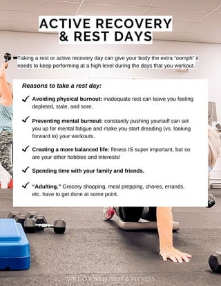 WILCOX WELLNESS & FITNESS
ACTIVE RECOVERY
& REST DAYS
Taking a rest or active recovery day can give your body the extra “oomph” it
needs to keep performing at a high level during the days that you workout.
Reasons to take a rest day:
Avoiding physical burnout: inadequate rest can leave you feeling
depleted, stale, and sore.
Spending time with your family and friends.
Preventing mental burnout: constantly pushing yourself can set
you up for mental fatigue and make you start dreading (vs. looking
forward to) your workouts.
Creating a more balanced life: fitness IS super important, but so
are your other hobbies and interests!
“Adulting.” Grocery shopping, meal prepping, chores, errands,
etc. have to get done at some point.
 