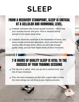 WILCOX WELLNESS & FITNESS
SLEEP
FROM A RECOVERY STANDPOINT, SLEEP IS CRITICAL
AT A CELLULAR AND HORMONAL LEVEL.
Catabolic hormones contribute to the breakdown of tissue, and
these include cortisol and adrenaline, which are linked with
(among other things) stress. When you don’t get enough
quality sleep, you can have higher levels of these hormones.
Anabolic hormones (like human growth hormone – HGH) help
your muscles recover and grow. HGH is released during
periods of non-dream deep sleep.
7-8 HOURS OF QUALITY SLEEP IS VITAL TO THE
SUCCESS OF YOUR TRAINING SESSIONS
Plus, the more energized you feel after a good night of sleep,
the more energy you can bring to your training sessions.
The big one is safety: when you go into a workout tired, your
risk of injury increases.
 