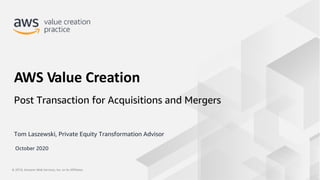 © 2019, Amazon Web Services, Inc. or its Affiliates.© 2019, Amazon Web Services, Inc. or its Affiliates.
Tom Laszewski, Private Equity Transformation Advisor
AWS Value Creation
Post Transaction for Acquisitions and Mergers
October 2020
 