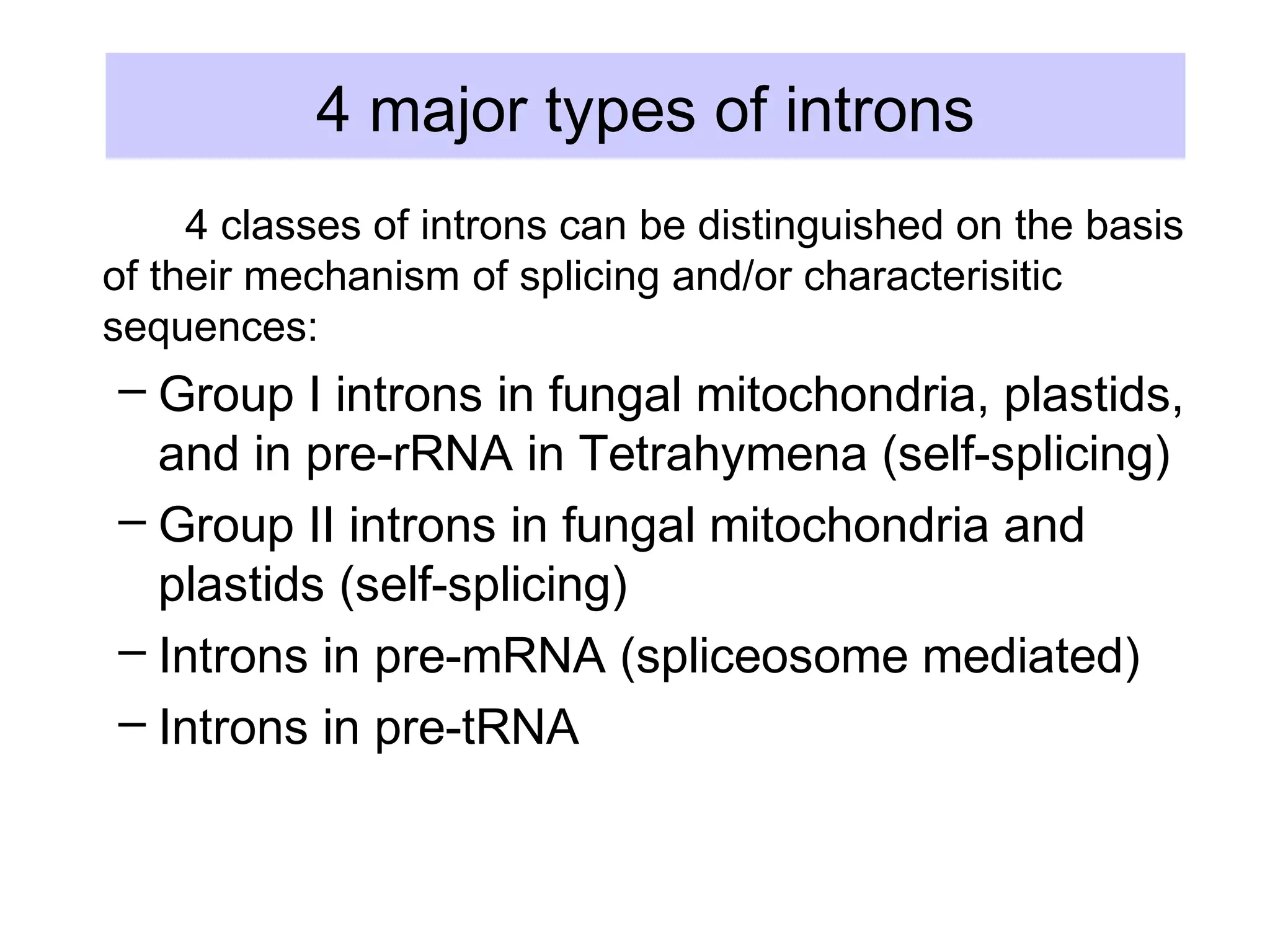 4 major types of introns
4 classes of introns can be distinguished on the basis
of their mechanism of splicing and/or characterisitic
sequences:
– Group I introns in fungal mitochondria, plastids,
and in pre-rRNA in Tetrahymena (self-splicing)
– Group II introns in fungal mitochondria and
plastids (self-splicing)
– Introns in pre-mRNA (spliceosome mediated)
– Introns in pre-tRNA
 