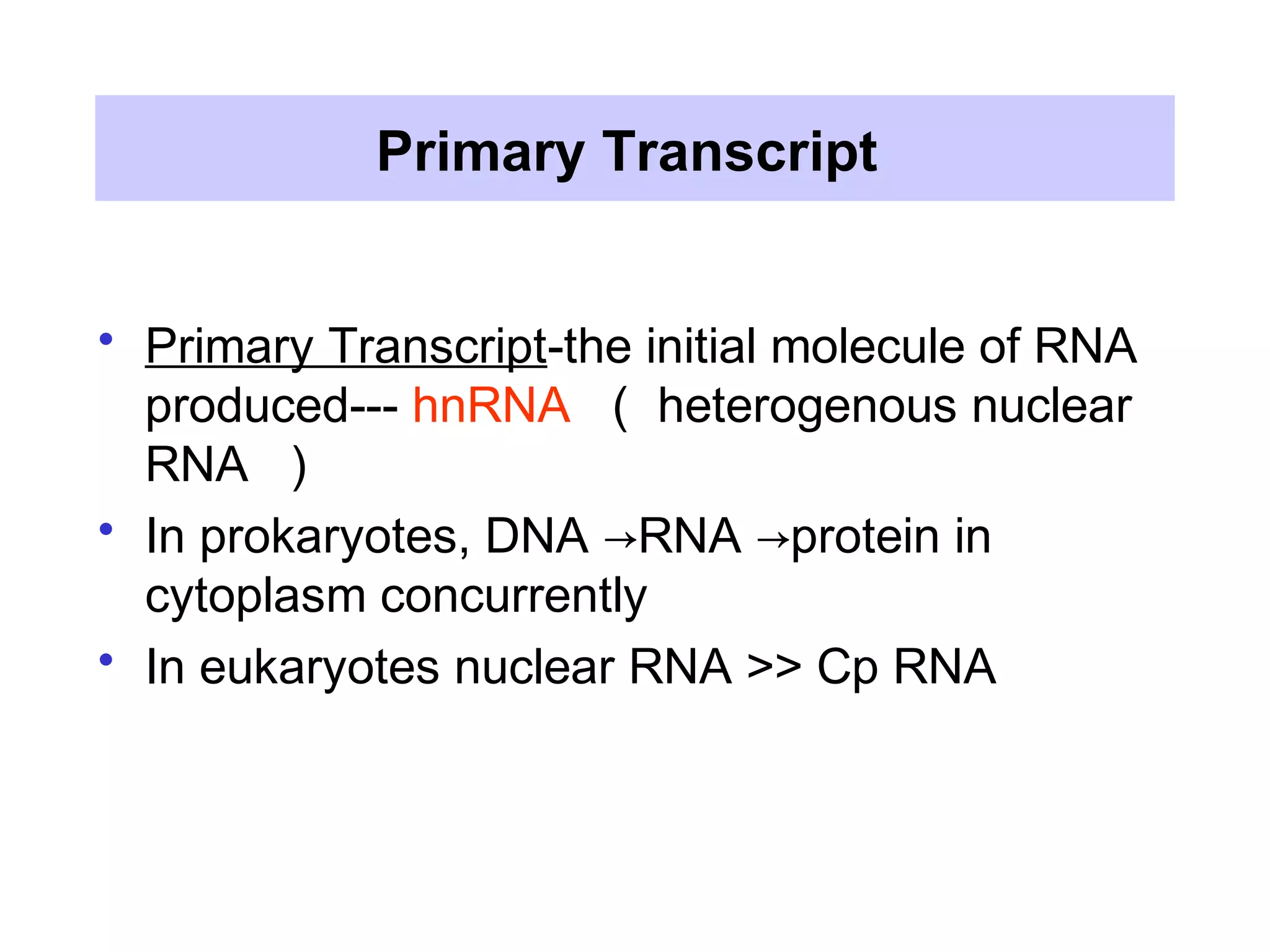Primary Transcript
• Primary Transcript-the initial molecule of RNA
produced--- hnRNA （ heterogenous nuclear
RNA ）
• In prokaryotes, DNA RNA protein in→ →
cytoplasm concurrently
• In eukaryotes nuclear RNA >> Cp RNA
 