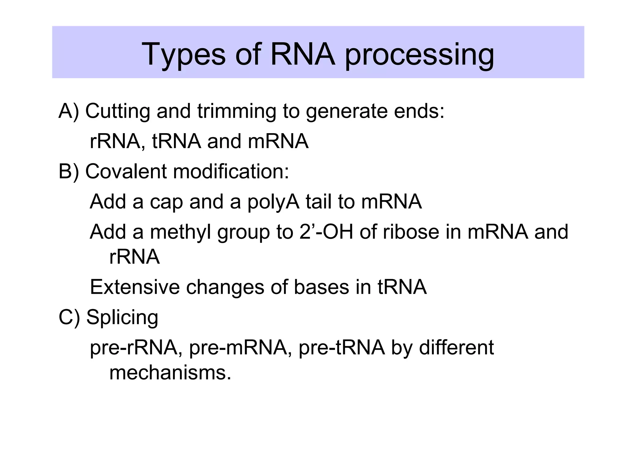 Types of RNA processing
A) Cutting and trimming to generate ends:
rRNA, tRNA and mRNA
B) Covalent modification:
Add a cap and a polyA tail to mRNA
Add a methyl group to 2’-OH of ribose in mRNA and
rRNA
Extensive changes of bases in tRNA
C) Splicing
pre-rRNA, pre-mRNA, pre-tRNA by different
mechanisms.
 