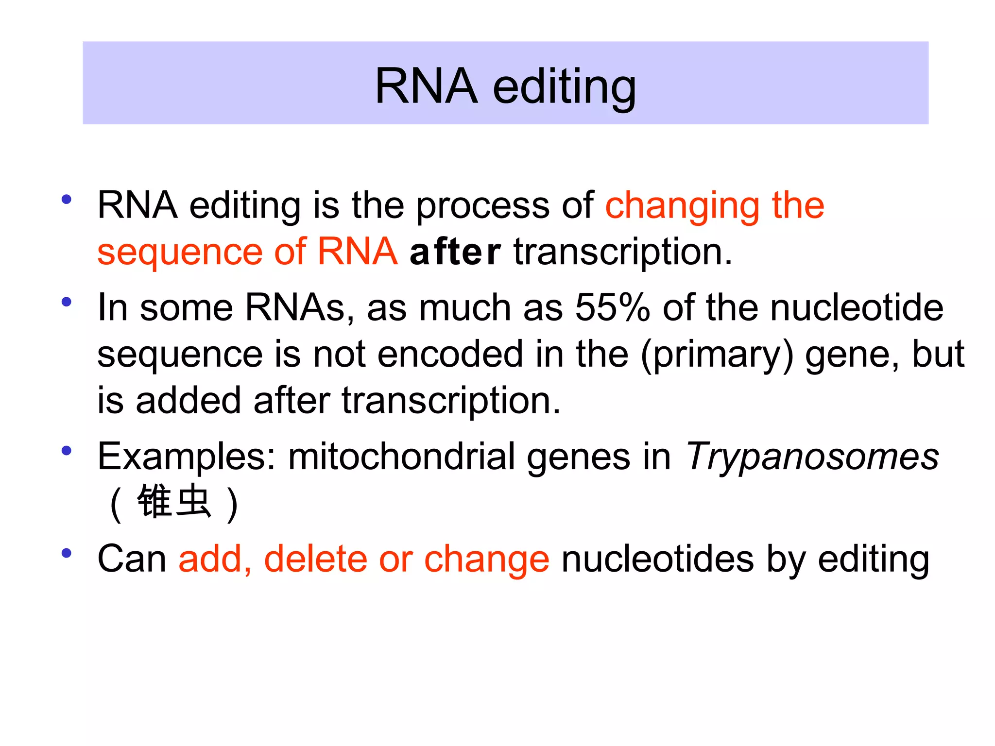RNA editing
• RNA editing is the process of changing the
sequence of RNA after transcription.
• In some RNAs, as much as 55% of the nucleotide
sequence is not encoded in the (primary) gene, but
is added after transcription.
• Examples: mitochondrial genes in Trypanosomes
（锥虫）
• Can add, delete or change nucleotides by editing
 