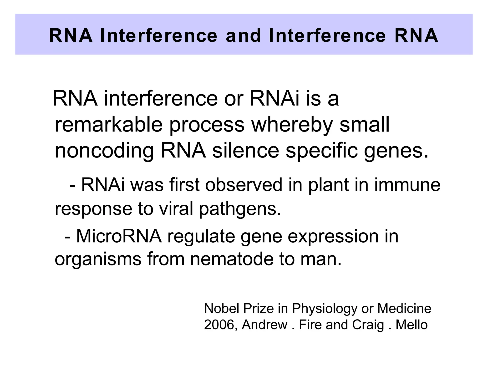 RNA interference or RNAi is a
remarkable process whereby small
noncoding RNA silence specific genes.
- RNAi was first observed in plant in immune
response to viral pathgens.
- MicroRNA regulate gene expression in
organisms from nematode to man.
RNA Interference and Interference RNA
Nobel Prize in Physiology or Medicine
2006, Andrew . Fire and Craig . Mello
 