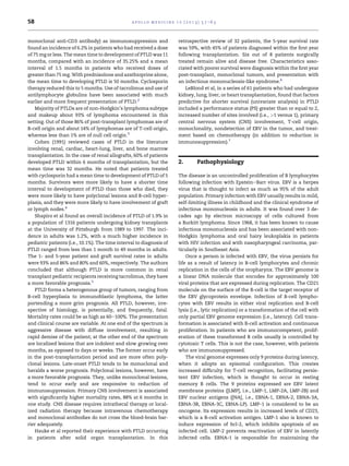 58                                               a p o l l o m e d i c i n e 1 0 ( 2 0 1 3 ) 5 7 e6 3



monoclonal anti-CD3 antibody) as immunosuppression and                       retrospective review of 32 patients, the 5-year survival rate
found an incidence of 6.2% in patients who had received a dose               was 59%, with 45% of patients diagnosed within the ﬁrst year
of 75 mg or less. The mean time to development of PTLD was 11                following transplantation. Six out of 8 patients surgically
months, compared with an incidence of 35.25% and a mean                      treated remain alive and disease free. Characteristics asso-
interval of 1.5 months in patients who received doses of                     ciated with poorer survival were diagnosis within the ﬁrst year
greater than 75 mg. With prednisolone and azathioprine alone,                post-transplant, monoclonal tumors, and presentation with
the mean time to developing PTLD is 50 months. Cyclosporin                   an infectious mononucleosis-like syndrome.6
therapy reduced this to 5 months. Use of tacrolimus and use of                   LeBlond et al, in a series of 61 patients who had undergone
antilymphocyte globulins have been associated with much                      kidney, lung, liver, or heart transplantation, found that factors
earlier and more frequent presentation of PTLD.2                             predictive for shorter survival (univariate analysis) in PTLD
    Majority of PTLDs are of non-Hodgkin’s lymphoma subtype                  included a performance status (PS) greater than or equal to 2,
and makeup about 93% of lymphoma encountered in this                         increased number of sites involved (i.e., >1 versus 1), primary
setting. Out of those 86% of post-transplant lymphomas are of                central nervous system (CNS) involvement, T-cell origin,
B-cell origin and about 14% of lymphomas are of T-cell origin,               monoclonality, nondetection of EBV in the tumor, and treat-
whereas less than 1% are of null cell origin.3                               ment based on chemotherapy (in addition to reduction in
    Cohen (1991) reviewed cases of PTLD in the literature                    immunosuppression).7
involving renal, cardiac, heart-lung, liver, and bone marrow
transplantation. In the case of renal allografts, 60% of patients
developed PTLD within 6 months of transplantation, but the                   2.          Pathophysiology
mean time was 32 months. He noted that patients treated
with cyclosporin had a mean time to development of PTLD of 5                 The disease is an uncontrolled proliferation of B lymphocytes
months. Survivors were more likely to have a shorter time                    following infection with EpsteineBarr virus. EBV is a herpes
interval to development of PTLD than those who died, they                    virus that is thought to infect as much as 95% of the adult
were more likely to have polyclonal lesions and B-cell hyper-                population. Primary infection with EBV usually results in mild,
plasia, and they were more likely to have involvement of graft               self-limiting illness in childhood and the clinical syndrome of
or lymph nodes.4                                                             infectious mononucleosis in adults. It was found over 3 de-
    Shapiro et al found an overall incidence of PTLD of 1.9% in              cades ago by electron microscopy of cells cultured from
a population of 1316 patients undergoing kidney transplants                  a Burkitt lymphoma. Since 1968, it has been known to cause
at the University of Pittsburgh from 1989 to 1997. The inci-                 infectious mononucleosis and has been associated with non-
dence in adults was 1.2%, with a much higher incidence in                    Hodgkin lymphoma and oral hairy leukoplakia in patients
pediatric patients (i.e., 10.1%). The time interval to diagnosis of          with HIV infection and with nasopharyngeal carcinoma, par-
PTLD ranged from less than 1 month to 49 months in adults.                   ticularly in Southeast Asia.
The 1- and 5-year patient and graft survival rates in adults                     Once a person is infected with EBV, the virus persists for
were 93% and 86% and 80% and 60%, respectively. The authors                  life as a result of latency in B-cell lymphocytes and chronic
concluded that although PTLD is more common in renal                         replication in the cells of the oropharynx. The EBV genome is
transplant pediatric recipients receiving tacrolimus, they have              a linear DNA molecule that encodes for approximately 100
a more favorable prognosis.5                                                 viral proteins that are expressed during replication. The CD21
    PTLD forms a heterogenous group of tumors, ranging from                  molecule on the surface of the B-cell is the target receptor of
B-cell hyperplasia to immunoblastic lymphoma, the latter                     the EBV glycoprotein envelope. Infection of B-cell lympho-
portending a more grim prognosis. All PTLD, however, irre-                   cytes with EBV results in either viral replication and B-cell
spective of histology, is potentially, and frequently, fatal.                lysis (i.e., lytic replication) or a transformation of the cell with
Mortality rates could be as high as 60e100%. The presentation                only partial EBV genome expression (i.e., latency). Cell trans-
and clinical course are variable. At one end of the spectrum is              formation is associated with B-cell activation and continuous
aggressive disease with diffuse involvement, resulting in                    proliferation. In patients who are immunocompetent, prolif-
rapid demise of the patient; at the other end of the spectrum                eration of these transformed B cells usually is controlled by
are localized lesions that are indolent and slow growing over                cytotoxic T cells. This is not the case, however, with patients
months, as opposed to days or weeks. The former occur early                  who are immunosuppressed.
in the post-transplantation period and are more often poly-                      The viral genome expresses only 9 proteins during latency,
clonal lesions. Late-onset PTLD tends to be monoclonal and                   when it adopts an episomal conﬁguration. This creates
heralds a worse prognosis. Polyclonal lesions, however, have                 increased difﬁculty for T-cell recognition, facilitating persis-
a more favorable prognosis. They, unlike monoclonal lesions,                 tent EBV infection, which is thought to occur in resting
tend to occur early and are responsive to reduction of                       memory B cells. The 9 proteins expressed are EBV latent
immunosuppression. Primary CNS involvement is associated                     membrane proteins ([LMP], i.e., LMP-1, LMP-2A, LMP-2B) and
with signiﬁcantly higher mortality rates, 88% at 6 months in                 EBV nuclear antigens ([NA], i.e., EBNA-1, EBNA-2, EBNA-3A,
one study. CNS disease requires intrathecal therapy or local-                EBNA-3B, EBNA-3C, EBNA-LP). LMP-1 is considered to be an
ized radiation therapy because intravenous chemotherapy                      oncogene. Its expression results in increased levels of CD23,
and monoclonal antibodies do not cross the blood-brain bar-                  which is a B-cell activation antigen. LMP-1 also is known to
rier adequately.                                                             induce expression of bcl-2, which inhibits apoptosis of an
    Hauke et al reported their experience with PTLD occurring                infected cell. LMP-2 prevents reactivation of EBV in latently
in patients after solid organ transplantation. In this                       infected cells. EBNA-1 is responsible for maintaining the
 