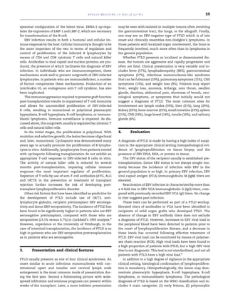 a p o l l o m e d i c i n e 1 0 ( 2 0 1 3 ) 5 7 e6 3                                       59


episomal conﬁguration of the latent virus. EBNA-2 up-regu-                  may be seen with isolated or multiple tumors often involving
lates the expression of LMP-1 and LMP-2, which are necessary                the gastrointestinal tract, the lungs, or the allograft. Finally,
for transformation of the B-cell.                                           one may see an EBV-negative type of PTLD which is of late
    EBV infection results in both a humoral and cellular im-                onset and clinically resembles non-Hodgkin’s lymphoma. In
mune response by the host. Cellular immunity is thought to be               those patients with localized organ involvement, the brain is
the more important of the two in terms of regulation and                    frequently involved, much more often than in lymphoma in
control of proliferation of the infected B lymphocytes by                   the general population.
means of CD4 and CD8 cytotoxic T cells and natural killer                      Whether PTLD presents as localized or disseminated dis-
cells. Antibodies to viral capsid and nuclear proteins are pro-             ease, the tumors are aggressive and rapidly progressive and
duced, the presence of which facilitates the diagnosis of EBV               often are fatal. Clinical presentation is very variable and in-
infection. In individuals who are immunocompetent, these                    cludes fever (57%), lymphadenopathy (38%), gastrointestinal
mechanisms work well to prevent outgrowth of EBV-infected                   symptoms (27%), infectious mononucleosis-like syndrome
lymphocytes. In patients who are immunodeﬁcient, a number                   that can be fulminant (19%), pulmonary symptoms (15%), CNS
of factors compromise these mechanisms. Production of an                    symptoms (13%), and weight loss (9%). Patients may report
interleukin-10, an endogenous anti-T cell cytokine, has also                fever, weight loss, anorexia, lethargy, sore throat, swollen
been implicated.                                                            glands, diarrhea, abdominal pain, shortness of breath, neu-
    The immunosuppression required to preserve graft function               rological symptoms, or symptoms that initially would not
post-transplantation results in impairment of T-cell immunity               suggest a diagnosis of PTLD. The most common sites for
and allows for uncontrolled proliferation of EBV-infected                   involvement are lymph nodes (59%), liver (31%), lung (29%),
B cells, resulting in monoclonal or polyclonal plasmacytic                  kidney (25%), bone marrow (25%), small intestine (22%), spleen
hyperplasia, B-cell hyperplasia, B-cell lymphoma, or immuno-                (21%), CNS (19%), large bowel (14%), tonsils (10%), and salivary
blastic lymphoma. Immune surveillance is impaired. As dis-                  glands (4%).
cussed above, this outgrowth usually is regulated by cytotoxic T
cells and natural killer cells.
    In the initial stages, the proliferation is polyclonal. With            4.          Evaluation
mutation and selective growth, the lesion becomes oligoclonal
and, later, monoclonal. Cyclosporin was demonstrated many                   A diagnosis of PTLD is made by having a high index of suspi-
years ago to actually promote the proliferation of B lympho-                cion in the appropriate clinical setting; histopathological evi-
cytes in vitro. Additionally, lymphocytes from patients treated             dence of lymphoproliferation on tissue biopsy; and the
with cyclosporin following transplantation do not exhibit an                presence of EBV DNA, RNA, or protein in tissue.
appropriate T-cell response to EBV-infected B cells in vitro.                   The EBV status of the recipient usually is established pre-
The activity of natural killer cells is reduced for several                 transplantation. Donor EBV status is not always sought rou-
months post-transplantation, impairing cellular immune                      tinely because the incidence of infection with EBV in the
responsedthe most important regulator of proliferation.                     general population is so high. In primary EBV infection, EBV
Depletion of T cells by use of anti-T-cell antibodies (ATG, ALG             viral capsid antigen (VCA) immunoglobulin M (IgM) titers are
and OKT3) in the prevention or treatment of transplant                      elevated.
rejection further increases the risk of developing post-                        Reactivation of EBV infection is characterized by more than
transplant lymphoproliferative disorder.                                    a 4-fold rise in EBV VCA immunoglobulin G (IgG) titers, com-
    Other risk factors that have been identiﬁed as predictive for           pared with previously recorded EBV VCA IgG titers. No change
the development of PTLD include use of OKT3, anti-                          in titer suggests past infection.
lymphocyte globulin, recipient pretransplant EBV seronega-                      These tests can be performed as part of a PTLD workup.
tivity and donor EBV seropositivity. The incidence of PTLD has              Elevated titers of antibodies to VCA have been identiﬁed in
been found to be signiﬁcantly higher in patients who are EBV                recipients of solid organ grafts who developed PTLD. The
seronegative pretransplant, compared with those who are                     absence of change in EBV antibody titers does not exclude
seropositive (23.1% versus 0.7%) in Cockﬁeld’s 1993 analysis.8              a diagnosis of PTLD. However, increases in EBV viral load in
However, experience at the University of Pittsburgh, in the                 the peripheral blood have been detected in patients prior to
case of intestinal transplantation, the incidence of PTLD is as             the onset of lymphoproliferative disease, and a decrease in
high in patients who are EBV seropositive pretransplantation                these levels has occurred following effective treatment of
as in patients who are seronegative.                                        PTLD. EBV viral load can be monitored by means of polymer-
                                                                            ase chain reaction (PCR). High viral loads have been found in
                                                                            a high proportion of patients with PTLD, but a high EBV viral
3.      Presentation and clinical features                                  titer is not diagnostic. This test is not standardized, and not all
                                                                            patients with PTLD have a high viral load.9
PTLD usually presents as one of four clinical syndromes. An                     In addition to a high degree of vigilance in the appropriate
onset similar to acute infectious mononucleosis with con-                   clinical setting, histological conﬁrmation of lymphoprolifera-
stitutional upset and tonsilar and cervical lymph node                      tion is mandatory. Histopathologically, the lesion may dem-
enlargement is the most common mode of presentation dur-                    onstrate plasmacytic hyperplasia, B-cell hyperplasia, B-cell
ing the ﬁrst year. Second a fulminating picture with wide-                  lymphoma, or immunoblastic lymphoma. The pathological
spread inﬁltration and ominous prognosis can present within                 diagnosis of PTLD is based on the WHO classiﬁcation and in-
weeks of the transplant. Later, a more indolent presentation                cludes 4 main categories: (1) early lesions, (2) polymorphic
 