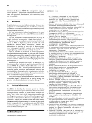 62                                              a p o l l o m e d i c i n e 1 0 ( 2 0 1 3 ) 5 7 e6 3



treatment. In the case of PTLD that is recipient in origin, to              references
obtain cytotoxic T lymphocytes the recipient’s T cells would
need to be stimulated against EBV ex vivodtechnology that is
not yet available.                                                           1. Li L, Chaudhuri A, Weintraub LA, et al. Subclinical
                                                                                cytomegalovirus and EpsteineBarr virus viremia are
                                                                                associated with adverse outcomes in pediatric renal
6.      Prevention                                                              transplantation. Pediatr Transplant. 2007;11:187e195
                                                                                [PubMed].
                                                                             2. Swinnen LJ, Costanzo-Nordin MR, Fisher SG, et al. Increased
Prophylactic measures may include screening of donors and                       incidence of lymphoproliferative disorder after
recipients for baseline EBV data, risk stratiﬁcation, and using                 immunosuppression with the monoclonal antibody OKT3 in
grafts from donors who are EBV seronegative where possible                      cardiac-transplant recipients. N Engl J Med. Dec 20
for seronegative recipients.                                                    1990;323(25):1723e1728 [Medline].
    EBV may be transmitted in blood transfusions, so the use of              3. Penn I. The changing pattern of posttransplant malignancies.
                                                                                Transplant Proc. 1991;23:1101e1103 [PubMed].
leukocyte ﬁlters may reduce the risk of EBV transmission from
                                                                             4. Cohen JI. EpsteineBarr virus infection. N Engl J Med. Aug 17
blood products.
                                                                                2000;343(7):481e492 [Medline].
    The use of routine acyclovir as prophylaxis is felt to be                5. Shapiro R, Nalesnik M, McCauley J. Posttransplant
largely ineffective, as reported by Trigg et al and others.22                   lymphoproliferative disorders in adult and pediatric renal
    Darenkov et al reported a dramatic reduction in the inci-                   transplant patients receiving tacrolimus-based
dence of PTLD in high-risk patients treated with anti-                          immunosuppression. Transplantation. Dec 27
lymphocyte globulin when prophylactic therapy was                               1999;68(12):1851e1854 [Medline].
                                                                             6. Hauke R, Smir B, Greiner T. Clinical and pathological features
administered in the form of ganciclovir (if donor/recipient
                                                                                of posttransplant lymphoproliferative disorders: inﬂuence on
were cytomegalovirus [CMV] positive) or acyclovir (if CMV                       survival and response to treatment. Ann Oncol. Jun
negative) during anti-lymphocyte antibody therapy.23                            2001;12(6):831e834 [Medline].
    Davis et al looked at the beneﬁt of antiviral prophylaxis                7. Leblond V, Dhedin N, Mamzer Bruneel MF, et al. Identiﬁcation
(intravenous ganciclovir followed by high-dose oral acyclovir)                  of prognostic factors in 61 patients with posttransplantation
in kidney-pancreas and liver allograft recipients, again in the                 lymphoproliferative disorders. J Clin Oncol. Feb 1
context of the use of antilymphocyte globulin. They found                       2001;19(3):772e778 [Medline].
                                                                             8. Cockﬁeld SM, Preiksaitis JK, Jewell LD, Parfrey NA. Post-
that the incidence of PTLD was lower with prophylactic anti-
                                                                                transplant lymphoproliferative disorder in renal allograft
viral treatment.24                                                              recipients. Clinical experience and risk factor analysis in
    Birkeland et al reported that primary or reactivated EBV                    a single center. Transplantation. Jul 1993;56(1):88e96
infection correlated with acute graft rejection and the inci-                   [Medline].
dence of PTLD. They additionally found that the use of acy-                  9. Rooney CM, Loftin SK, Holladay MS. Early identiﬁcation of
clovir (3200 mg/d for 3 months post-transplantation) was                        EpsteineBarr virus-associated posttransplantation
                                                                                lymphoproliferative disease. Br J Haematol. Jan
protective against primary or reactivated EBV infection and
                                                                                1995;89(1):98e103 [Medline].
that the addition of mycophenolate mofetil resulted in further
                                                                            10. Swerdlow SH, Webber SA, Chadburn A, Ferry JA.
reduction of infection or reactivation. These patients also had                 Posttransplant lymphoproliferative disorders. In:
been treated with antilymphocyte globulin.                                      Swerdlow SH, Campo E, Harris NL, Jaffe ES, eds. WHO
    Serial monitoring of EBV viral load may be beneﬁcial in the                 Classiﬁcation of Tumors of Haematopoietic and Lymphoid Tissue.
recognition of early PTLD and could be used to prevent pro-                     Lyon: IARC; 2008:343e350.
gression with the introduction of preemptive therapy.25                     11. Parker A, Bowles K, Bradley JA, et al. Diagnosis of post-
                                                                                transplant lymphoproliferative disorder in solid organ
                                                                                transplant recipients e BCSH and BTS guidelines. Br J
                                                                                Haematol; Apr 16 2010 [Medline].
7.      Surgery/radiotherapy                                                12. Caillard S, Dharnidharka V, Agodoa L, Bohen E, Abbott K.
                                                                                Posttransplant lymphoproliferative disorders after renal
In addition to boosting the immune system by reducing                           transplantation in the United States in era of modern
immunosuppression, surgical resection or the use of localized                   immunosuppression. Transplantation. 2005;80:1233e1243
radiation therapy has been of value in some patients with                       [PubMed].
                                                                            13. Ponticelli C, Passerini P. Gastrointestinal complications in
PTLD.26 For a lesion that is focal, this approach may be cura-
                                                                                renal transplant recipients. Transpl Int. 2005;18:643e650
tive. Surgical management or focal radiation therapy is useful,                 [PubMed].
especially for the treatment of localized complications of the              14. Starzl TE, Nalesnik MA, Porter KA. Reversibility of lymphomas
disease. In Cohen’s (1991) review, survival rates of the order of               and lymphoproliferative lesions developing under
74% were noted for patients treated by surgical excision of the                 cyclosporin-steroid therapy. Lancet. Mar 17
lesion, compared with an overall survival rate of 31%. Field                    1984;1(8377):583e587 [Medline].
                                                                            15. Faro A, Kurland G, Michaels MG, et al. Interferon-alpha affects
radiation therapy now is felt to be the most effective treat-
                                                                                the immune response in post-transplant lymphoproliferative
ment for PTLD involving the CNS.
                                                                                disorder. Am J Respir Crit Care Med. Apr 1996;153(4 Pt 1):
                                                                                1442e1447 [Medline].
                                                                            16. Shapiro RS, Chauvenet A, McGuire W, et al. Treatment of B-
Conﬂicts of interest                                                            cell lymphoproliferative disorders with interferon alfa and
                                                                                intravenous gamma globulin. N Engl J Med. May 19
The author has none to declare.                                                 1988;318(20):1334 [Medline].
 