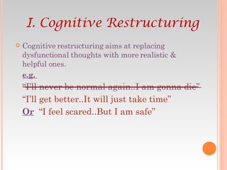 Cognitive restructuring aims at replacing dysfunctional thoughts with more realistic & helpful ones. e.g.  “ I’ll never be normal again..I am gonna die” “ I’ll get better..It will just take time” Or   “I feel scared..But I am safe” I. Cognitive Restructuring 