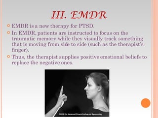 EMDR is a new therapy for PTSD. In EMDR, patients are instructed to focus on the traumatic memory while they visually track something that is moving from side to side (such as the therapist’s finger).  Thus, the therapist supplies positive emotional beliefs to replace the negative ones. III. EMDR 