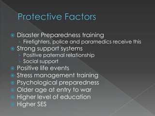    Disaster Preparedness training
    › Firefighters, police and paramedics receive this
   Strong support systems
    › Positive paternal relationship
    › Social support
   Positive life events
   Stress management training
   Psychological preparedness
   Older age at entry to war
   Higher level of education
   Higher SES
 