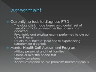   Currently no tests to diagnose PTSD
    › The diagnosis is made based on a certain set of
      symptoms that continue after the trauma has
      occurred.
    › Psychiatric and physical exams performed to rule out
      other illnesses
    › Usually must have at least one re-experiencing
      symptom for diagnosis
   Mental Health Self-Assessment Program
    ›   Military personnel and their families
    ›   Online or over the phone test
    ›   Identify symptoms
    ›   Access assistance before problems becomes serious
 