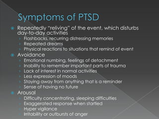    Repeatedly “reliving” of the event, which disturbs
    day-to-day activities
    › Flashbacks, recurring distressing memories
    › Repeated dreams
    › Physical reactions to situations that remind of event
   Avoidance
    ›   Emotional numbing, feelings of detachment
    ›   Inability to remember important parts of trauma
    ›   Lack of interest in normal activities
    ›   Less expression of moods
    ›   Staying away from anything that is a reminder
    ›   Sense of having no future
   Arousal
    ›   Difficulty concentrating, sleeping difficulties
    ›   Exaggerated response when startled
    ›   Hyper vigilance
    ›   Irritability or outbursts of anger
 