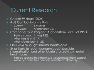    Charles W Hoge (2004)
   4 US Combat Infantry Units
    › 3 Army         1 Marine
    › Iraq-2530      Afghanistan-3671
   Combat duty in Iraq and Afghanistan- Levels of PTSD
    › Before combat in Iraq 9.3%
    › After Iraq 15.6-17.1%
    › After Afghanistan 11.2%
   Only 23-40% sought mental health care
   2x as likely to report concern about possible
    stigmatization and other barriers to seeking mental
    health care
    › Feared seeking treatment b/c would make them appear
      weak or cause their peers to treat them differently
 