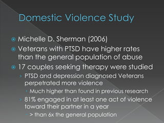  Michelle D. Sherman (2006)
 Veterans with PTSD have higher rates
  than the general population of abuse
 17 couples seeking therapy were studied
    › PTSD and depression diagnosed Veterans
     perpetrated more violence
       Much higher than found in previous research
    › 81% engaged in at least one act of violence
     toward their partner in a year
       > than 6x the general population
 