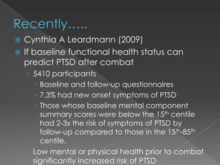  Cynthia A Leardmann (2009)
 If baseline functional health status can
  predict PTSD after combat
    › 5410 participants
       Baseline and follow-up questionnaires
       7.3% had new onset symptoms of PTSD
       Those whose baseline mental component
        summary scores were below the 15th centile
        had 2-3x the risk of symptoms of PTSD by
        follow-up compared to those in the 15th-85th
        centile.
    › Low mental or physical health prior to combat
     significantly increased risk of PTSD
 