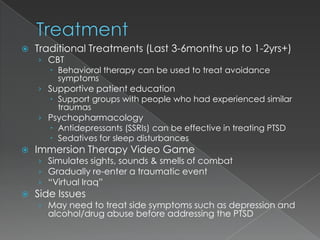    Traditional Treatments (Last 3-6months up to 1-2yrs+)
    › CBT
       Behavioral therapy can be used to treat avoidance
        symptoms
    › Supportive patient education
       Support groups with people who had experienced similar
        traumas
    › Psychopharmacology
       Antidepressants (SSRIs) can be effective in treating PTSD
       Sedatives for sleep disturbances
   Immersion Therapy Video Game
    › Simulates sights, sounds & smells of combat
    › Gradually re-enter a traumatic event
    › “Virtual Iraq”
   Side Issues
    › May need to treat side symptoms such as depression and
      alcohol/drug abuse before addressing the PTSD
 