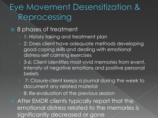    8 phases of treatment
    › 1: History taking and treatment plan
    › 2: Does client have adequate methods developing
      good coping skills and dealing with emotional
      distress-self calming exercises
    › 3-6: Client identifies most vivid memories from event,
      intensity of negative emotions and positive personal
      beliefs
    › 7: Closure-client keeps a journal during the week to
      document any related material
    › 8: Re-evaluation of the previous session
   After EMDR clients typically report that the
    emotional distress related to the memories is
    significantly decreased or gone
 