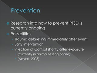  Research into how to prevent PTSD is
  currently ongoing
 Possibilities
    › Trauma debriefing immediately after event
    › Early intervention
    › Injection of Cortisol shortly after exposure
        (currently in animal testing phase)
        (Navert, 2008)
 
