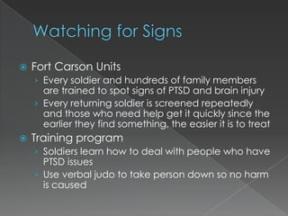    Fort Carson Units
    › Every soldier and hundreds of family members
      are trained to spot signs of PTSD and brain injury
    › Every returning soldier is screened repeatedly
      and those who need help get it quickly since the
      earlier they find something, the easier it is to treat
   Training program
    › Soldiers learn how to deal with people who have
      PTSD issues
    › Use verbal judo to take person down so no harm
      is caused
 