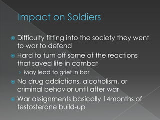  Difficulty fitting into the society they went
  to war to defend
 Hard to turn off some of the reactions
  that saved life in combat
    › May lead to grief in bar
 No drug addictions, alcoholism, or
  criminal behavior until after war
 War assignments basically 14months of
  testosterone build-up
 