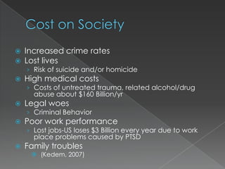    Increased crime rates
   Lost lives
    › Risk of suicide and/or homicide
   High medical costs
    › Costs of untreated trauma, related alcohol/drug
      abuse about $160 Billion/yr
   Legal woes
    › Criminal Behavior
   Poor work performance
    › Lost jobs-US loses $3 Billion every year due to work
      place problems caused by PTSD
   Family troubles
      (Kedem, 2007)
 