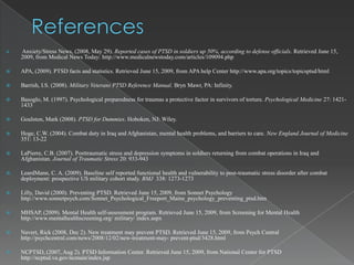    Anxiety/Stress News, (2008, May 29). Reported cases of PTSD in soldiers up 50%, according to defense officials. Retrieved June 15,
    2009, from Medical News Today: http://www.medicalnewstoday.com/articles/109094.php

   APA, (2009). PTSD facts and statistics. Retrieved June 15, 2009, from APA help Center http://www.apa.org/topics/topicsptsd/html

   Barrish, I.S. (2008). Military Veterans PTSD Reference Manual. Bryn Mawr, PA: Infinity.

   Basoglo, M. (1997). Psychological preparedness for traumas a protective factor in survivors of torture. Psychological Medicine 27: 1421-
    1433

   Goulston, Mark (2008). PTSD for Dummies. Hoboken, NJ: Wiley.

   Hoge, C.W. (2004). Combat duty in Iraq and Afghanistan, mental health problems, and barriers to care. New England Journal of Medicine
    351: 13-22

   LaPierre, C.B. (2007). Posttraumatic stress and depression symptoms in soldiers returning from combat operations in Iraq and
    Afghanistan. Journal of Traumatic Stress 20: 933-943

   LeardMann, C. A. (2009). Baseline self reported functional health and vulnerability to post-traumatic stress disorder after combat
    deployment: prospective US military cohort study. BMJ 338: 1273-1273

   Lilly, David (2000). Preventing PTSD. Retrieved June 15, 2009, from Sonnet Psychology
    http://www.sonnetpsych.com/Sonnet_Psychological_Freeport_Maine_psychology_preventing_ptsd.htm

   MHSAP, (2009). Mental Health self-assessment program. Retrieved June 15, 2009, from Screening for Mental Health
    http://www.mentalhealthscreening.org/ military/ index.aspx

   Navert, Rick (2008, Dec 2). New treatment may prevent PTSD. Retrieved June 15, 2009, from Psych Central
    http://psychcentral.com/news/2008/12/02/new-treatment-may- prevent-ptsd/3428.html

   NCPTSD, (2007, Aug 2). PTSD Information Center. Retrieved June 15, 2009, from National Center for PTSD
    http://ncptsd.va.gov/ncmain/index.jsp
 